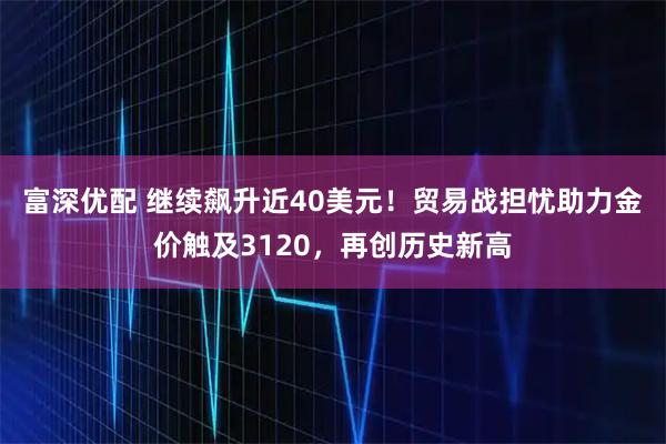 富深优配 继续飙升近40美元！贸易战担忧助力金价触及3120，再创历史新高