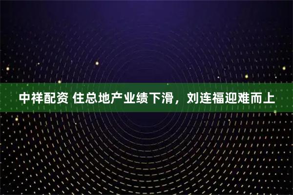 中祥配资 住总地产业绩下滑，刘连福迎难而上