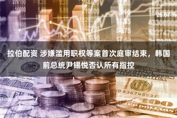 拉伯配资 涉嫌滥用职权等案首次庭审结束，韩国前总统尹锡悦否认所有指控