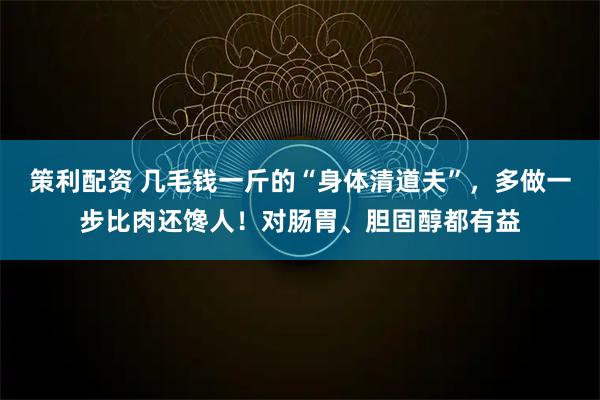 策利配资 几毛钱一斤的“身体清道夫”,多做一步比肉还馋人!对肠胃、胆固醇都有益