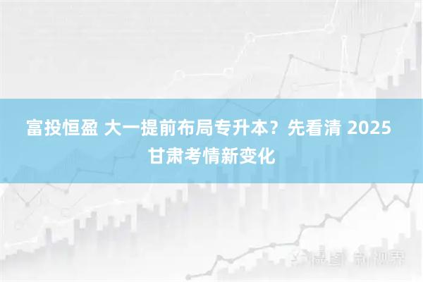 富投恒盈 大一提前布局专升本?先看清 2025 甘肃考情新变化