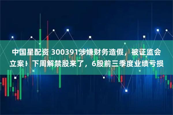 中国星配资 300391涉嫌财务造假,被证监会立案!下周解禁股来了,6股前三季度业绩亏损