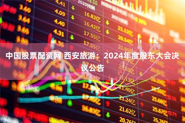 中国股票配资网 西安旅游：2024年度股东大会决议公告