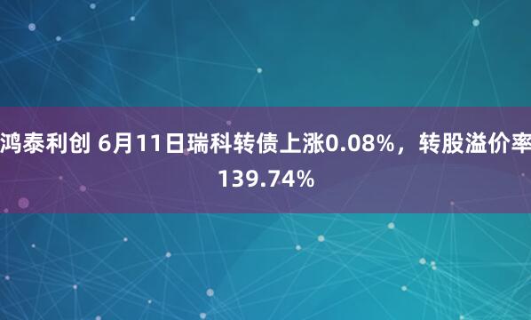 鸿泰利创 6月11日瑞科转债上涨0.08%，转股溢价率139.74%