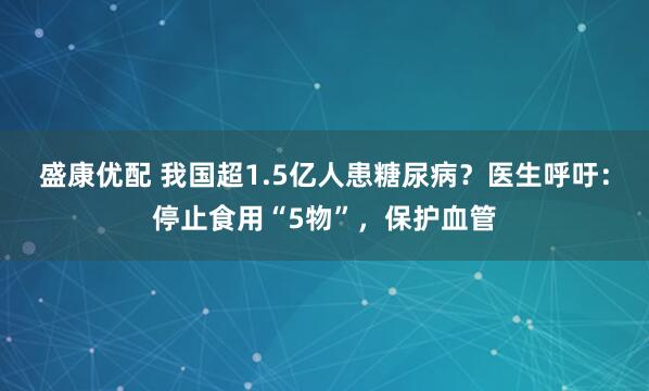 盛康优配 我国超1.5亿人患糖尿病?医生呼吁:停止食用“5物”,保护血管