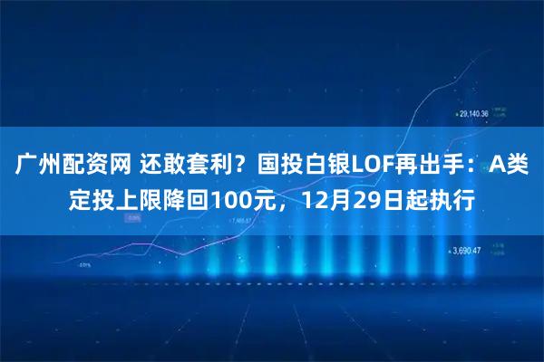 广州配资网 还敢套利?国投白银LOF再出手:A类定投上限降回100元,12月29日起执行
