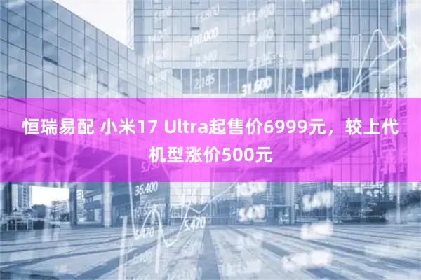 恒瑞易配 小米17 Ultra起售价6999元，较上代机型涨价500元