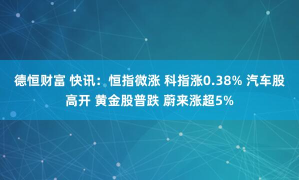 德恒财富 快讯：恒指微涨 科指涨0.38% 汽车股高开 黄金股普跌 蔚来涨超5%