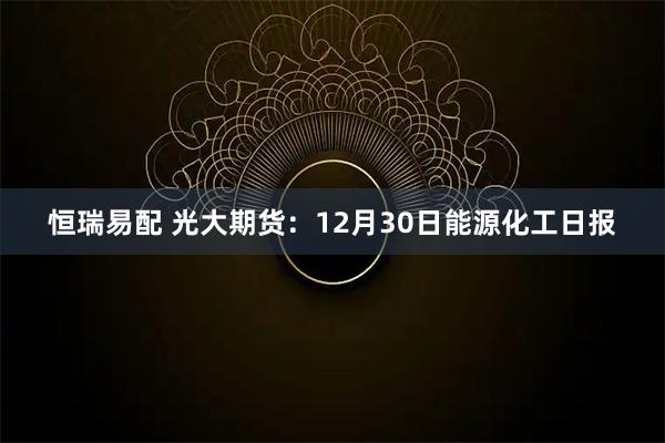 恒瑞易配 光大期货：12月30日能源化工日报