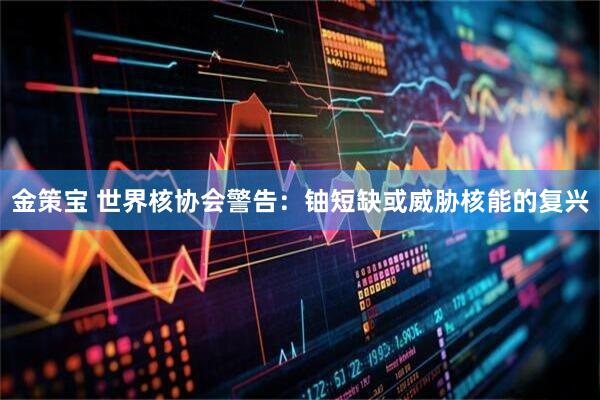 金策宝 世界核协会警告：铀短缺或威胁核能的复兴