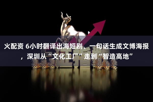 火配资 6小时翻译出海短剧、一句话生成文博海报，深圳从“文化工厂”走到“智造高地”