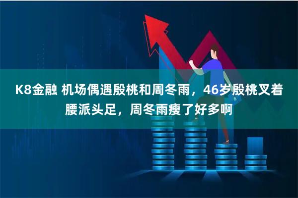 K8金融 机场偶遇殷桃和周冬雨,46岁殷桃叉着腰派头足,周冬雨瘦了好多啊