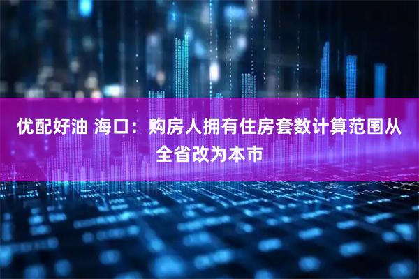 优配好油 海口：购房人拥有住房套数计算范围从全省改为本市