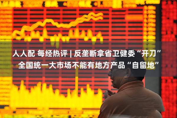 人人配 每经热评 | 反垄断拿省卫健委“开刀” 全国统一大市场不能有地方产品“自留地”