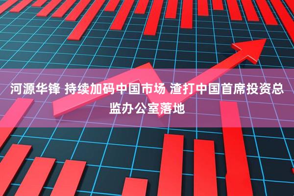 河源华锋 持续加码中国市场 渣打中国首席投资总监办公室落地
